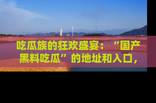 吃瓜族的狂欢盛宴：“国产黑料吃瓜”的地址和入口，让你尽情享受流行文化！