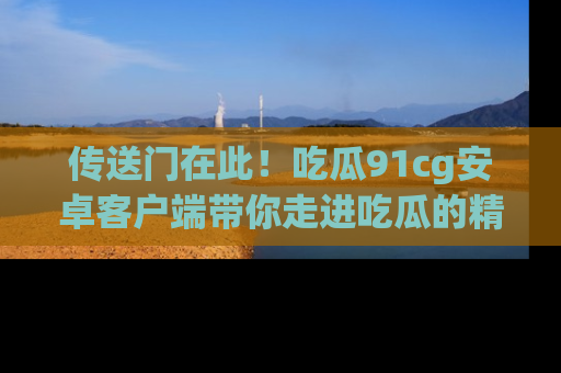 传送门在此！吃瓜91cg安卓客户端带你走进吃瓜的精彩世界