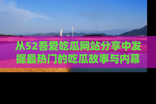 从52吾爱吃瓜网站分享中发掘最热门的吃瓜故事与内幕