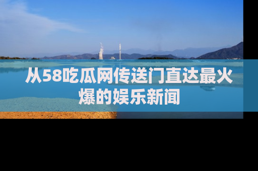 从58吃瓜网传送门直达最火爆的娱乐新闻
