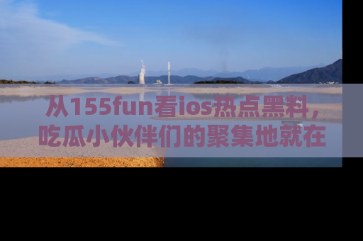从155fun看ios热点黑料，吃瓜小伙伴们的聚集地就在这里！