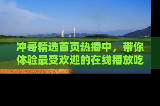 冲哥精选首页热播中，带你体验最受欢迎的在线播放吃瓜节目