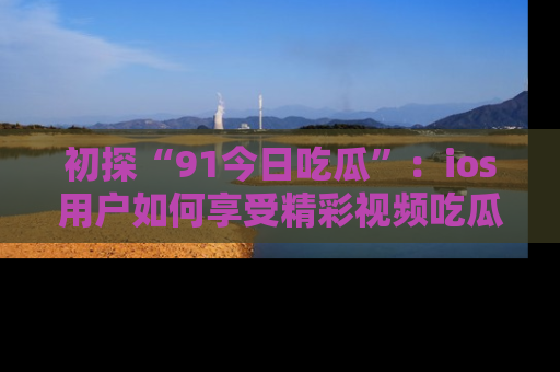 初探“91今日吃瓜”：ios用户如何享受精彩视频吃瓜时光