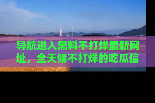 导航进入黑料不打烊最新网址，全天候不打烊的吃瓜信息为你奉上！