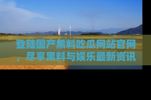 登陆国产黑料吃瓜网站官网，尽享黑料与娱乐最新资讯