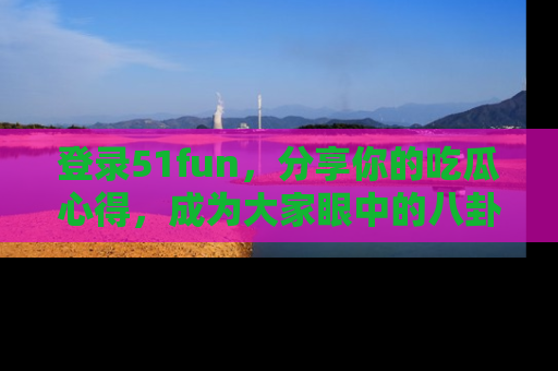 登录51fun，分享你的吃瓜心得，成为大家眼中的八卦专家！