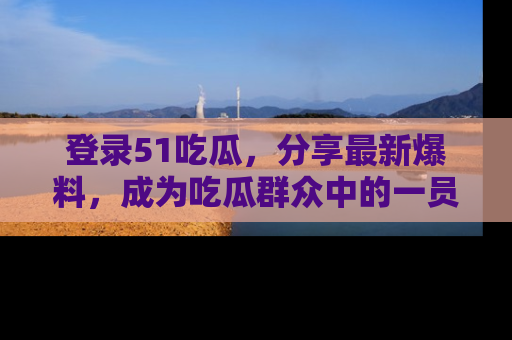 登录51吃瓜，分享最新爆料，成为吃瓜群众中的一员！