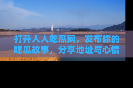打开人人吃瓜网，发布你的吃瓜故事，分享地址与心情！