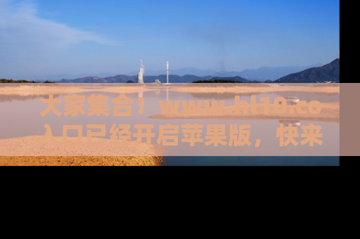 大家集合！www.hl10.co入口已经开启苹果版，快来一起享受吃瓜吧！