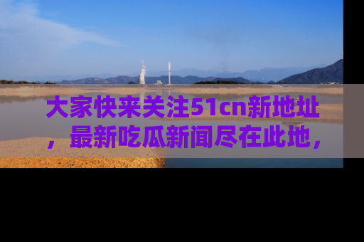大家快来关注51cn新地址，最新吃瓜新闻尽在此地，绝对不容错过哦！