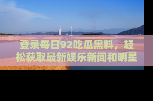 登录每日92吃瓜黑料，轻松获取最新娱乐新闻和明星炒作背后的真相