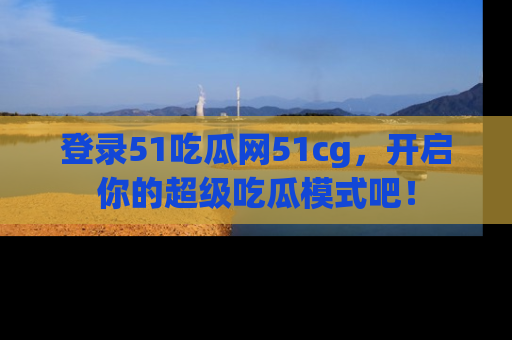 登录51吃瓜网51cg，开启你的超级吃瓜模式吧！