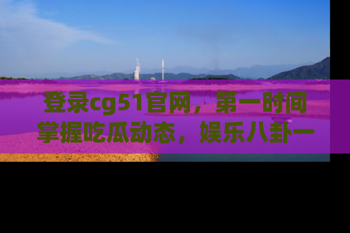 登录cg51官网，第一时间掌握吃瓜动态，娱乐八卦一网打尽！