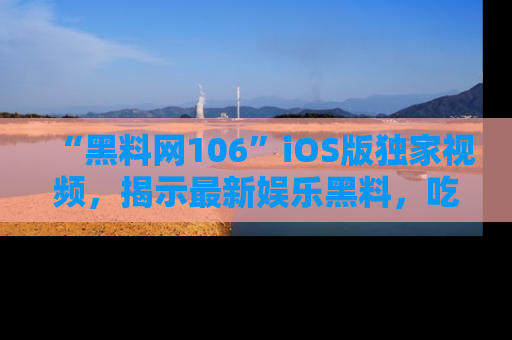 “黑料网106”iOS版独家视频，揭示最新娱乐黑料，吃瓜不停！