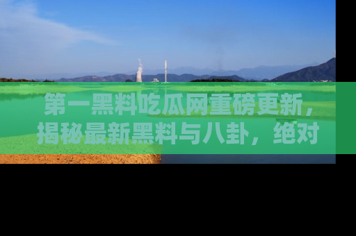 第一黑料吃瓜网重磅更新，揭秘最新黑料与八卦，绝对不容错过