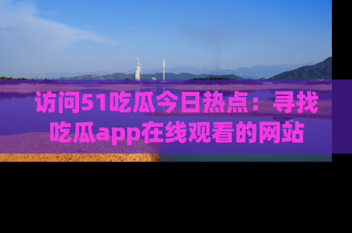 访问51吃瓜今日热点：寻找吃瓜app在线观看的网站