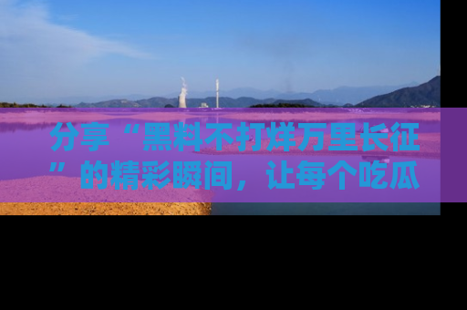 分享“黑料不打烊万里长征”的精彩瞬间，让每个吃瓜人都乐在其中！