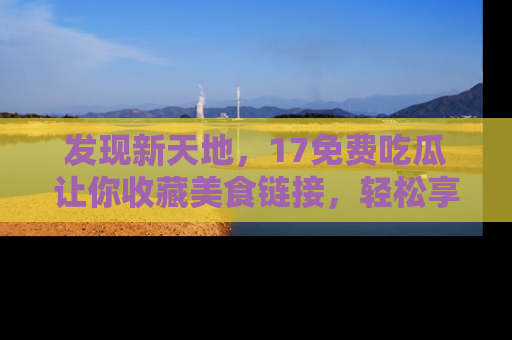 发现新天地，17免费吃瓜让你收藏美食链接，轻松享受美好生活