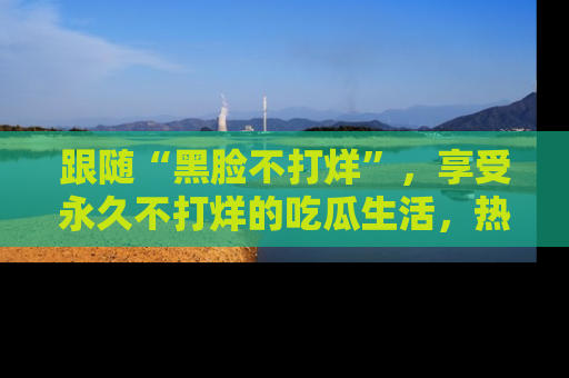 跟随“黑脸不打烊”，享受永久不打烊的吃瓜生活，热辣八卦不断