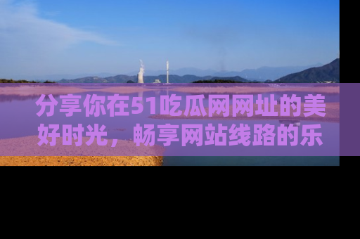 分享你在51吃瓜网网址的美好时光，畅享网站线路的乐趣！