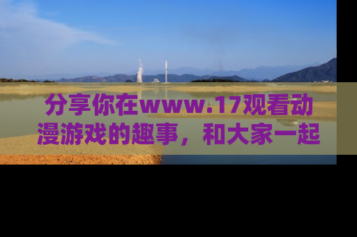 分享你在www.17观看动漫游戏的趣事，和大家一起探讨二次元魅力！