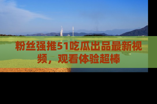 粉丝强推51吃瓜出品最新视频，观看体验超棒
