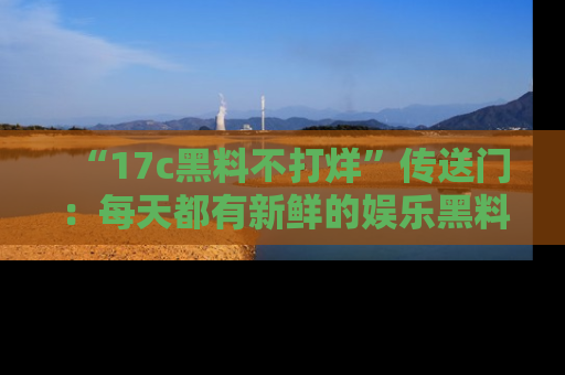 “17c黑料不打烊”传送门:每天都有新鲜的娱乐黑料等你来揭秘!