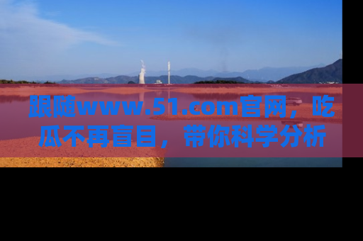 跟随www.51.com官网，吃瓜不再盲目，带你科学分析娱乐圈动态！