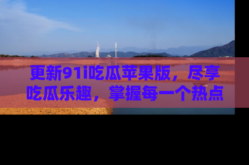 更新91i吃瓜苹果版，尽享吃瓜乐趣，掌握每一个热点话题