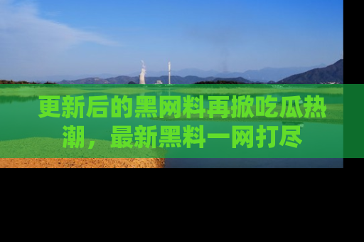 更新后的黑网料再掀吃瓜热潮，最新黑料一网打尽
