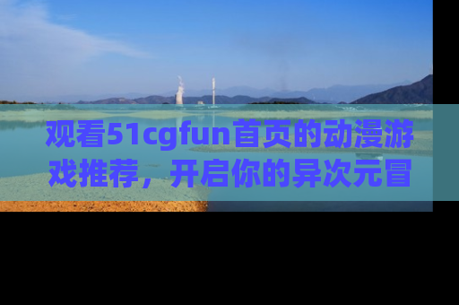 观看51cgfun首页的动漫游戏推荐，开启你的异次元冒险之旅！