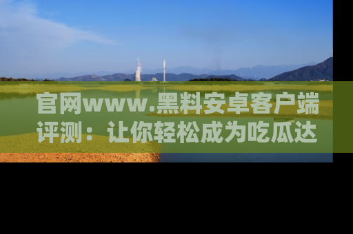 官网www.黑料安卓客户端评测：让你轻松成为吃瓜达人！
