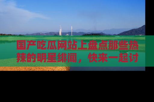国产吃瓜网站上盘点那些热辣的明星绯闻，快来一起讨论吧！