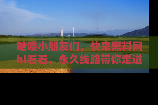 哈喽小朋友们,快来黑料网hl看看,永久线路带你走进吃瓜新天地!