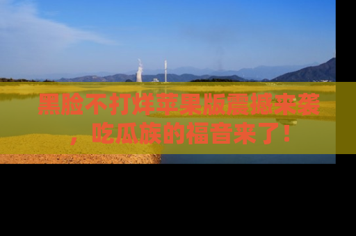 黑脸不打烊苹果版震撼来袭，吃瓜族的福音来了！