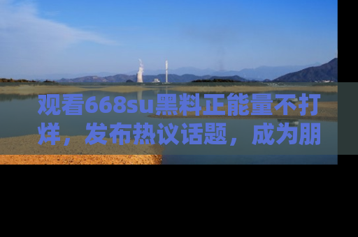观看668su黑料正能量不打烊，发布热议话题，成为朋友圈焦点！
