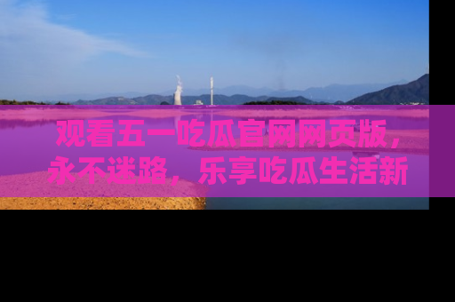 观看五一吃瓜官网网页版，永不迷路，乐享吃瓜生活新方式