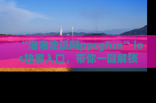 “泡泡吃瓜网ppcgfun”ios独家入口,带你一键解锁最新娱乐资讯,快来吃瓜!