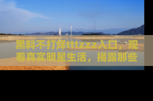 黑料不打烊tttzzz入口，观看真实明星生活，揭露那些不为人知的真相