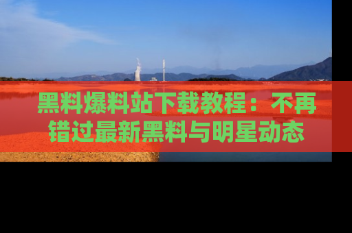 黑料爆料站下载教程：不再错过最新黑料与明星动态