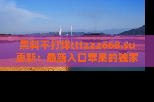 黑料不打烊tttzzz668.su更新：最新入口苹果的独家黑料，你不能错过的真相！
