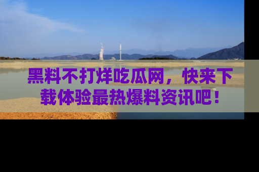黑料不打烊吃瓜网，快来下载体验最热爆料资讯吧！