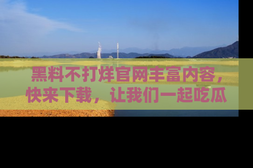 黑料不打烊官网丰富内容，快来下载，让我们一起吃瓜吧！