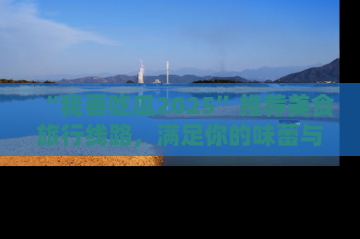“我要吃瓜2025”推荐美食旅行线路，满足你的味蕾与好奇心