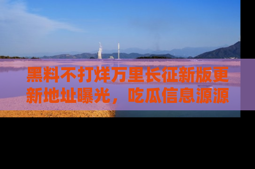 黑料不打烊万里长征新版更新地址曝光，吃瓜信息源源不断