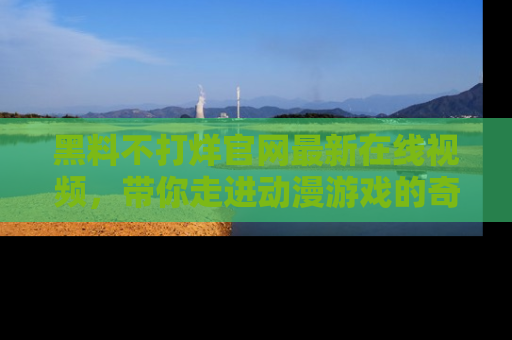 黑料不打烊官网最新在线视频，带你走进动漫游戏的奇幻与现实交汇处