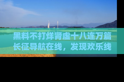 黑料不打烊肾虚十八连万篇长征导航在线，发现欢乐线路的最佳app推荐！