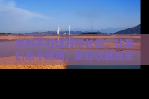 黑料不打烊万里长征，让我们永不迷路，追踪收藏娱乐爆料的乐趣！