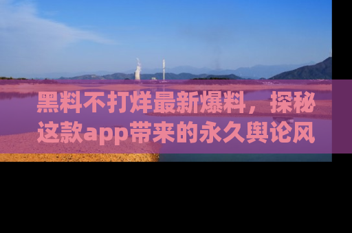 黑料不打烊最新爆料，探秘这款app带来的永久舆论风暴