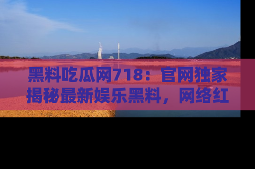 黑料吃瓜网718：官网独家揭秘最新娱乐黑料，网络红人齐聚一堂！